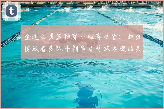全运会男篮预赛小组赛收官：积分榜胶着多队冲刺争夺晋级名额的关键看点
