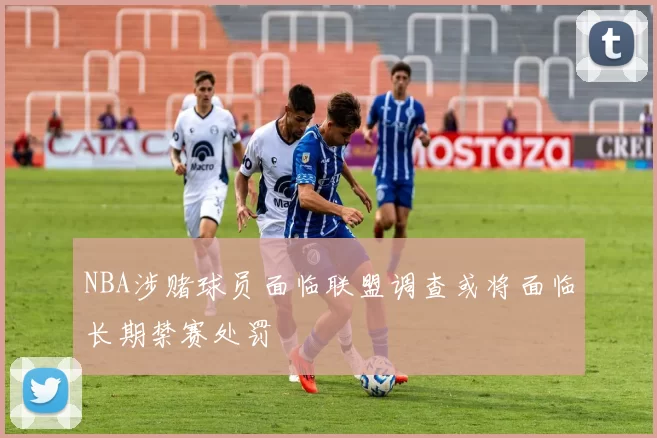 NBA涉赌球员面临联盟调查或将面临长期禁赛处罚
