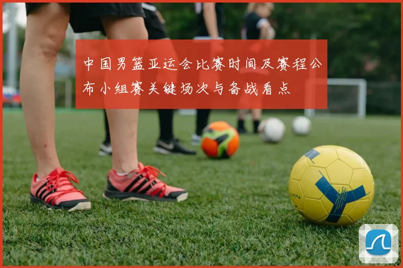 中国男篮亚运会比赛时间及赛程公布小组赛关键场次与备战看点