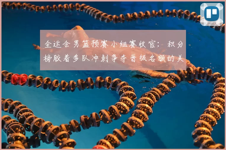 全运会男篮预赛小组赛收官：积分榜胶着多队冲刺争夺晋级名额的关键看点