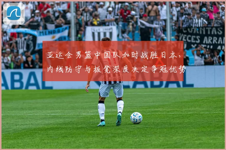 亚运会男篮中国队加时战胜日本，内线防守与板凳深度决定争冠优势