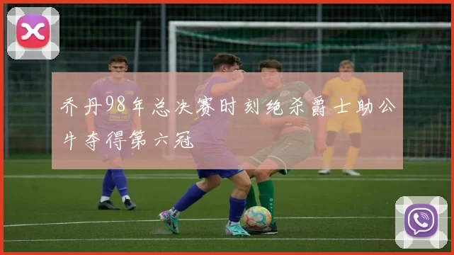 乔丹98年总决赛时刻绝杀爵士助公牛夺得第六冠