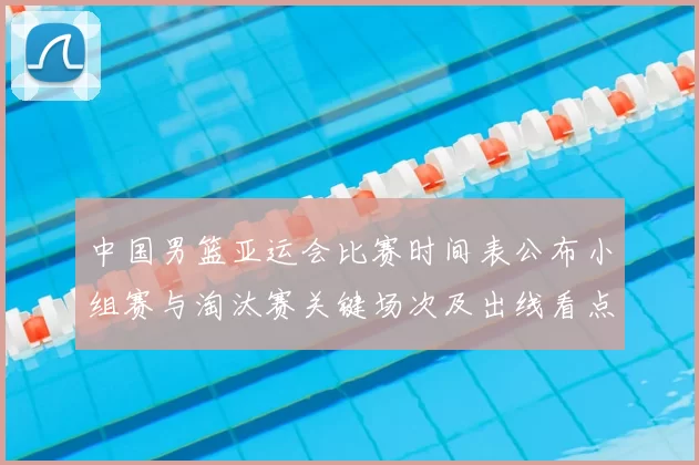 中国男篮亚运会比赛时间表公布小组赛与淘汰赛关键场次及出线看点