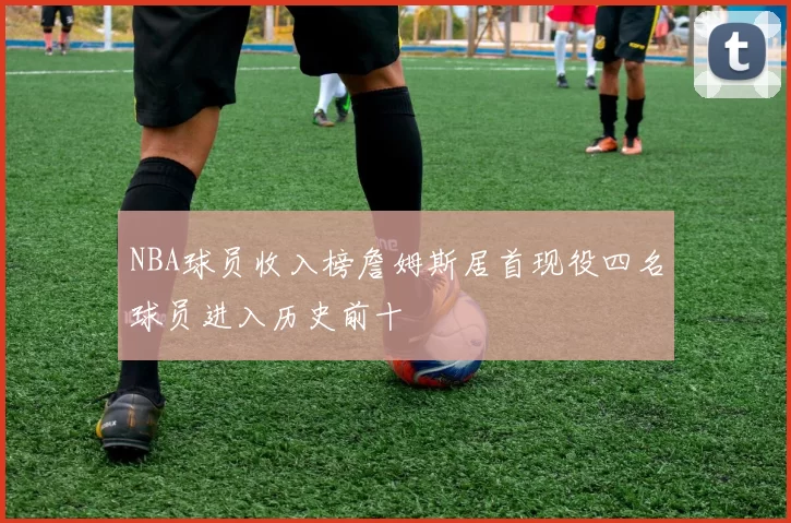 NBA球员收入榜詹姆斯居首现役四名球员进入历史前十