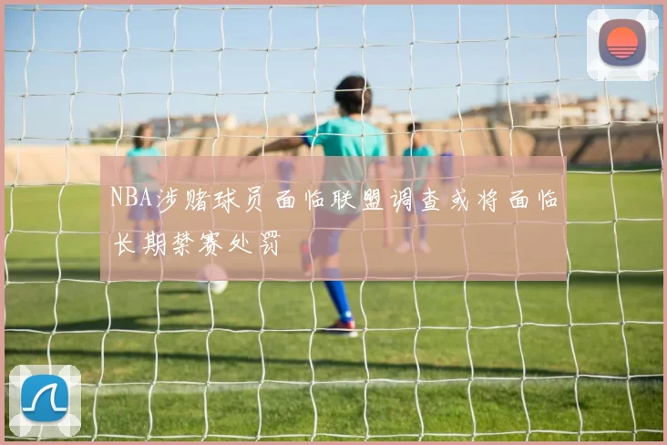 NBA涉赌球员面临联盟调查或将面临长期禁赛处罚