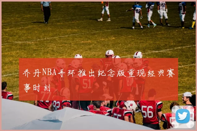 乔丹NBA手环推出纪念版重现经典赛事时刻