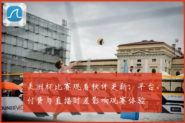美洲杯比赛观看软件更新：平台、付费与直播时差影响观赛体验