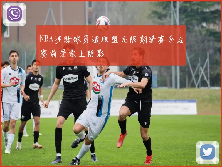 NBA涉赌球员遭联盟无限期禁赛季后赛前景蒙上阴影