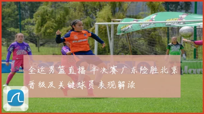 全运男篮直播 半决赛广东险胜北京晋级及关键球员表现解读